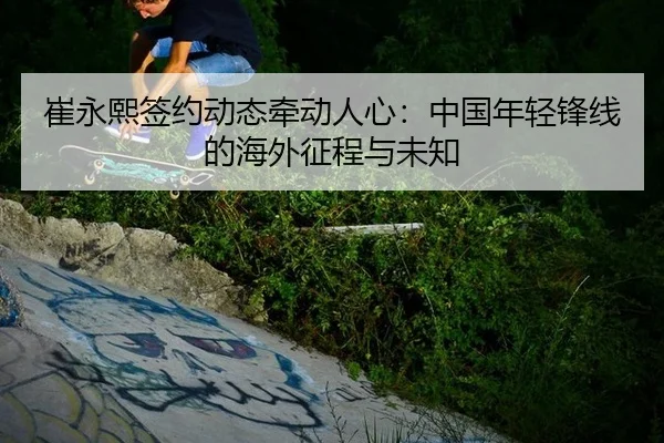 崔永熙签约动态牵动人心：中国年轻锋线的海外征程与未知